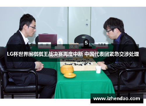 LG杯世界围棋棋王战决赛再度中断 中国代表团紧急交涉处理